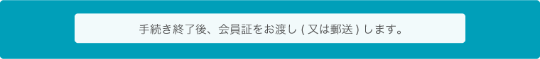手続き終了後、会員証をお渡し（または郵送）します。