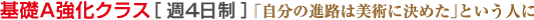 基礎A強化クラス[週４日制] 「自分の進路は美術に決めた」という人に