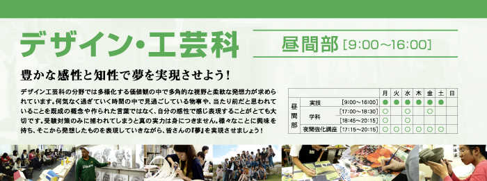 デザイン・工芸科　昼間部　豊かな感性と知性で夢を実現させよう！　デザイン工芸科の分野では多様化する価値観の中で多角的な視野と柔軟な発想力が求められています。何気なく過ぎていく時間の中で見過ごしている物事や、当たり前だと思われていることを既成の概念や作られた言葉ではなく、自分の感性で感じ表現することがとても大切です。受験対策のみに捕われてしまうと真の実力は身につきません。様々なことに興味を持ち、そこから発想したものを表現していきながら、皆さんの『夢』を実現させましょう！