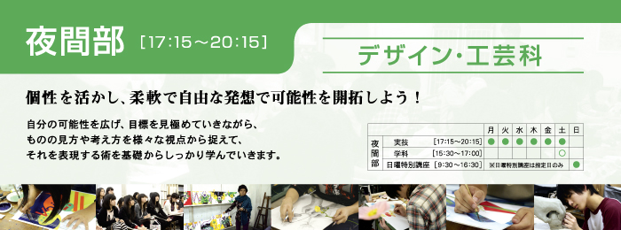 夜間部 デザイン・工芸科 個性を活かし、柔軟で自由な発想で可能性を開拓しよう! 自分の可能性を広げ、目標を見極めていきながら、
ものの見方や考え方を様々な視点から捉えて、
それを表現する術を基礎からしっかり学んでいきます。