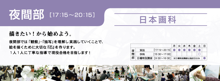 日本画科 夜間部
描きたい!から始めよう。
夜間部では「観察」・「描写」を理解し実践していくことで、
絵を描くために大切な『芯』を作ります。
1人1人に丁寧な指導で現役合格を目指します! 。