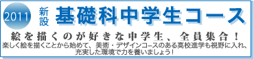 2011　新設　基礎科中学生コース　絵を描くのが好きな中学生、全員集合！　楽しく絵を描くことから始めて、美術・デザインコースのある高校進学も視野に入れ、充実した環境で力を養いましょう！