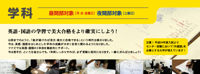  学科　昼間部対象［月・水・金曜日］夜間部対象［土曜日］ 英語・国語の学習で美大合格をより確実にしよう！以前までのように、「絵が描ければ芸大・美大に合格できる」という時代は終わりました。 今は、英語・国語をはじめとした学科の成績が大きく合否に関わるようになりました。 フナビでは英語・国語の2科目を徹底的にサポート。 今は苦手だ、という生徒さんでも、1年間しっかりやれば、必ず受験に有利になります。一緒にがんばりましょう!