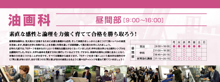 油画科 昼間部 素直な感性と論理を力強く育てて合格を勝ち取ろう! 昼間部油画科は、芸大美大に合格するために必要な基礎から応用、そして実践力をしっかりと身につけて高いレベルの表現を目指します。希望の大学に合格することを目標に年間を通して切磋琢磨して真の実力を手に入れましょう。
近年の入試では、「モチーフを描きなさい」という単純な出題は少なくなっていましたが、昨年は各大学とも比較的シンプルな出題傾向でした。やはり、大学も基本を見直す方向に移行しているようです。ですから、表面的な傾向と対策に走ることなく、本物の力を身につけることが大切です。すべては観察から始まります。「モチーフを見て描く」という基本的な制作の中に「問と答」があります。自分で見つけた「問と答」が自分の表現となるように様々なチャレンジを重ねて育てていきましょう!