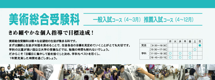美術総合受験科 一般入試コース(4〜3月)推薦入試コース(4〜12月) きめ細やかな個人指導で目標達成! 美術総合受験科は様々な志望校の生徒が集まる科です。
まずは講師と生徒が対話を深めることで、生徒各自の目標を見定めていくことがとても大切です。
学科の比重が高い国公立大学の受験などでは、勉強の時間も削れないでしょう。
だからこそ「日曜日に集中して絵を描く!」と決め、学科もベストを尽くし、
1年間充実した時間を過ごしましょう。