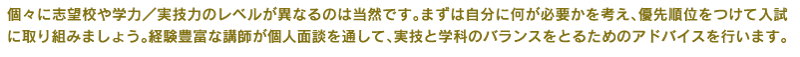 個々に志望校や学力／実技力のレベルが異なるのは当然です。まずは自分に何が必要かを考え、優先順位をつけて入試に取り組みましょう。経験豊富な講師が個人面談を通して、実技と学科のバランスをとるためのアドバイスを行います。   